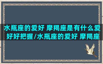 水瓶座的爱好 摩羯座是有什么爱好好把握/水瓶座的爱好 摩羯座是有什么爱好好把握-我的网站